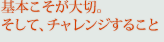 基本こそが大切。そして、チャレンジすること