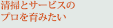 清掃とサービスのプロを育みたい
