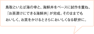 鳥取といえば海の幸と、海鮮丼をベースに試作を重ね、「お茶漬けにできる海鮮丼」が完成。そのままでも
おいしく、お茶をかけるとさらにおいしくなる駅弁に。
