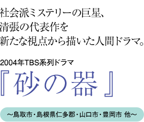 “社会派ミステリーの巨星、
清張の代表作を新たな視点から描いた人間ドラマ 2004年TBS系列ドラマ『砂の器』〜鳥取市・島根県仁多郡・山口市・豊岡市 他〜