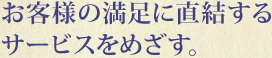 お客様の満足に直結するサービスをめざす。