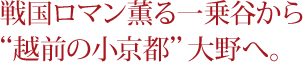 戦国ロマン薫る一乗谷から“越前の小京都”大野へ。