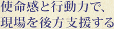 使命感と行動力で、現場を後方支援する