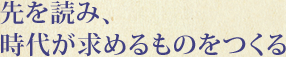 先を読み、時代が求めるものをつくる