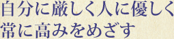 自分に厳しく人に優しく 常に高みをめざす