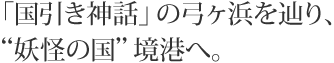 「国引き神話」の弓ヶ浜を辿り、“妖怪の国”境港へ。