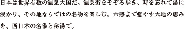 日本は世界有数の温泉大国だ。温泉街をそぞろ歩き、時を忘れて湯に浸かり、その地ならではの名物を楽しむ。六感まで癒やす大地の恵みを、西日本の名湯と秘湯で。