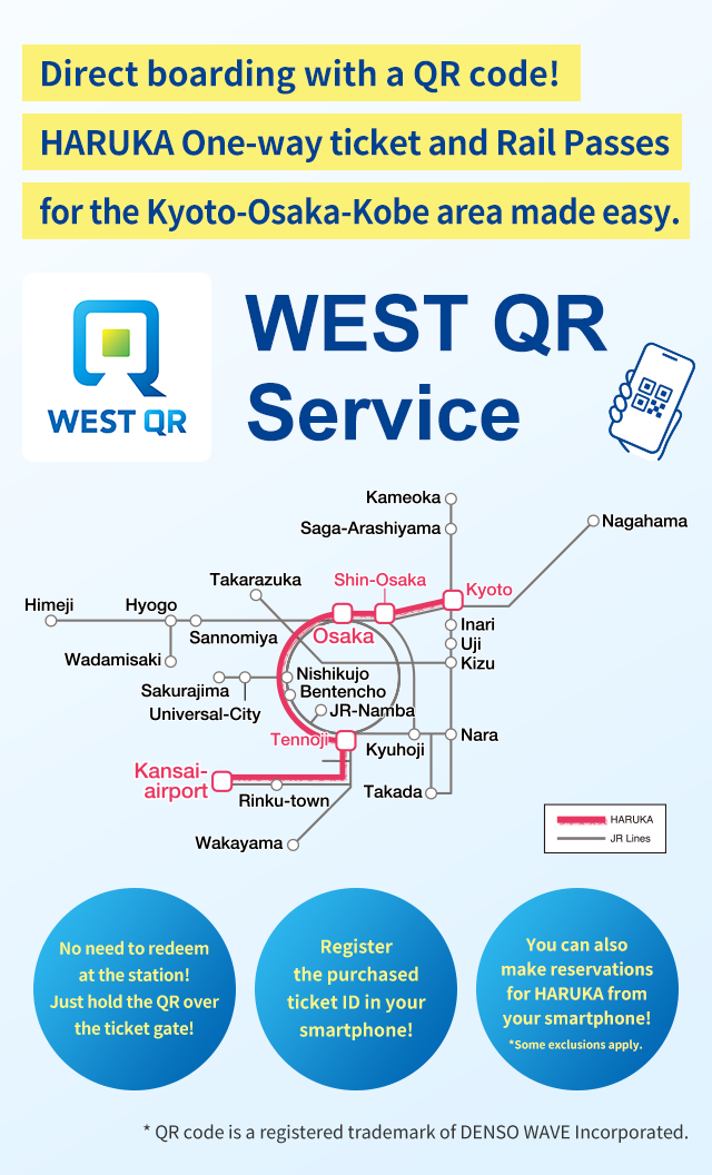 Direct boarding with a QR code! HARUKA One-way ticket and Rail Passes for the Kyoto-Osaka-Kobe area made easy. WEST QR Service No need to redeem at the station! Just hold the QR over the ticket gate! Register the purchased ticket ID in your smartphone! You can also make reservations for HARUKA from your smartphone!*Some exclusions apply. * QR code is a registered trademark of DENSO WAVE Incorporated.