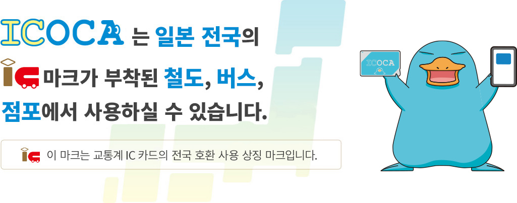 ICOCA는 일본 전국의 IC 마크가 부착된 철도, 버스, 점포에서 사용하실 수 있습니다. IC 이 마크는 교통계 IC 카드의 전국 호환 사용 상징 마크입니다.