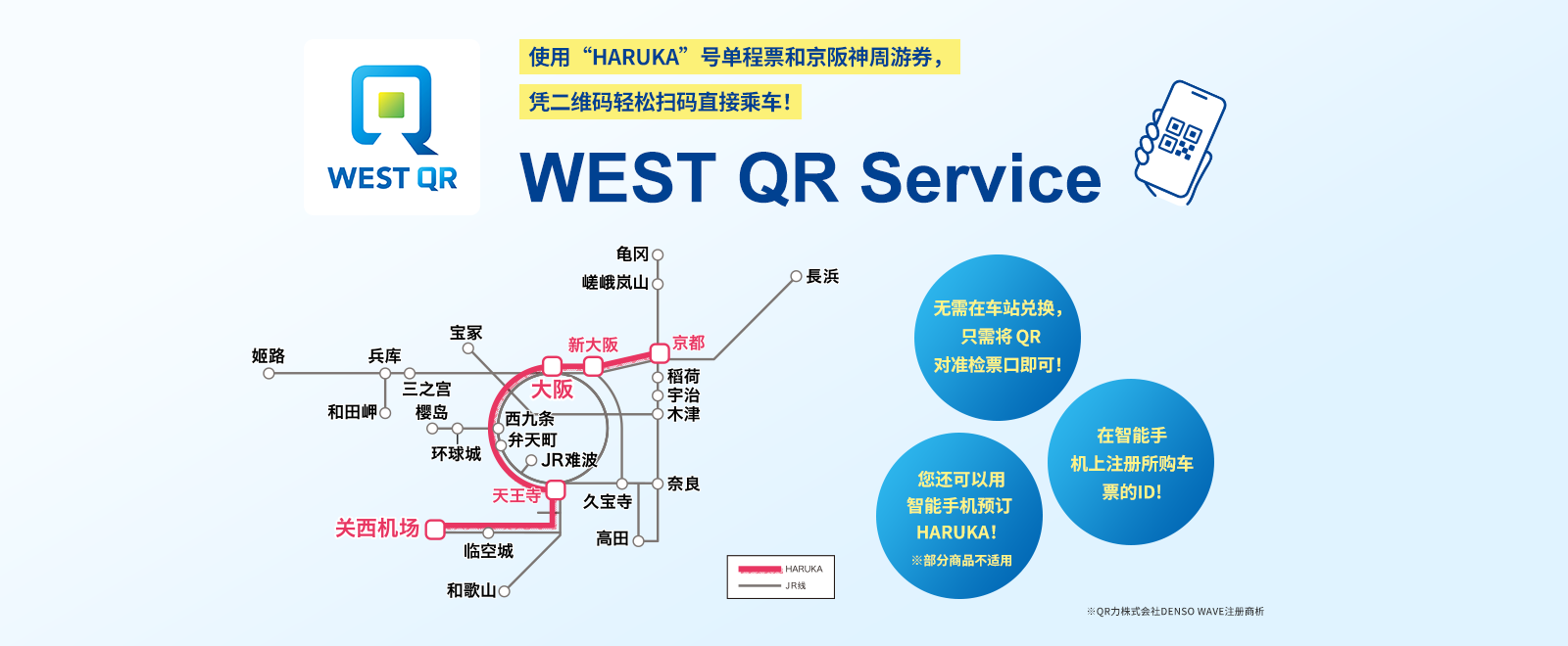使用“HARUKA”号单程票和京阪神周游券，凭二维码轻松扫码直接乘车！ WEST QR Service 无需在车站兑换，只需将 QR 对准检票口即可！ 在智能手机上注册所购车票的ID! 您还可以用智能手机预订 HARUKA！※部分商品不适用 ※QR力株式会社DENSO WAVE注册商析