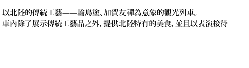 以北陸的傳統工藝——輪島塗、加賀友禪為意象的觀光列車。車內除了展示傳統工藝品之外,提供北陸特有的美食,並且以表演接待