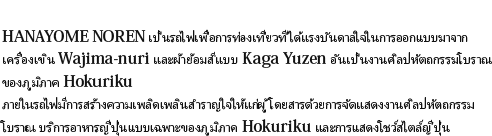 HANAYOME NOREN เป็นรถไฟเพื่อการท่องเที่ยวที่ได้แรงบันดาลใจในการออกแบบมาจากเครื่องเขิน Wajima-nuri และผ้าย้อมสีแบบ Kaga Yuzen อันเป็นงานศิลปหัตถกรรมโบราณของภูมิภาค Hokurikuภายในรถไฟมีการสร้างความเพลิดเพลินสำราญใจให้แก่ผู้โดยสารด้วยการจัดแสดงงานศิลปหัตถกรรมโบราณ บริการอาหารญี่ปุ่นแบบเฉพาะของภูมิภาค Hokuriku และการแสดงโชว์สไตล์ญี่ปุ่น